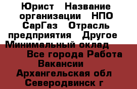 Юрист › Название организации ­ НПО СарГаз › Отрасль предприятия ­ Другое › Минимальный оклад ­ 15 000 - Все города Работа » Вакансии   . Архангельская обл.,Северодвинск г.